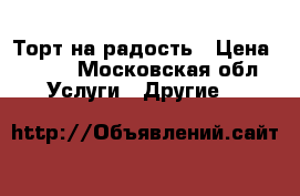 Торт на радость › Цена ­ 700 - Московская обл. Услуги » Другие   